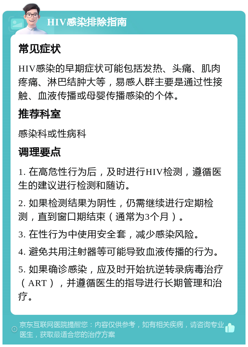 HIV感染排除指南 常见症状 HIV感染的早期症状可能包括发热、头痛、肌肉疼痛、淋巴结肿大等，易感人群主要是通过性接触、血液传播或母婴传播感染的个体。 推荐科室 感染科或性病科 调理要点 1. 在高危性行为后，及时进行HIV检测，遵循医生的建议进行检测和随访。 2. 如果检测结果为阴性，仍需继续进行定期检测，直到窗口期结束（通常为3个月）。 3. 在性行为中使用安全套，减少感染风险。 4. 避免共用注射器等可能导致血液传播的行为。 5. 如果确诊感染，应及时开始抗逆转录病毒治疗（ART），并遵循医生的指导进行长期管理和治疗。