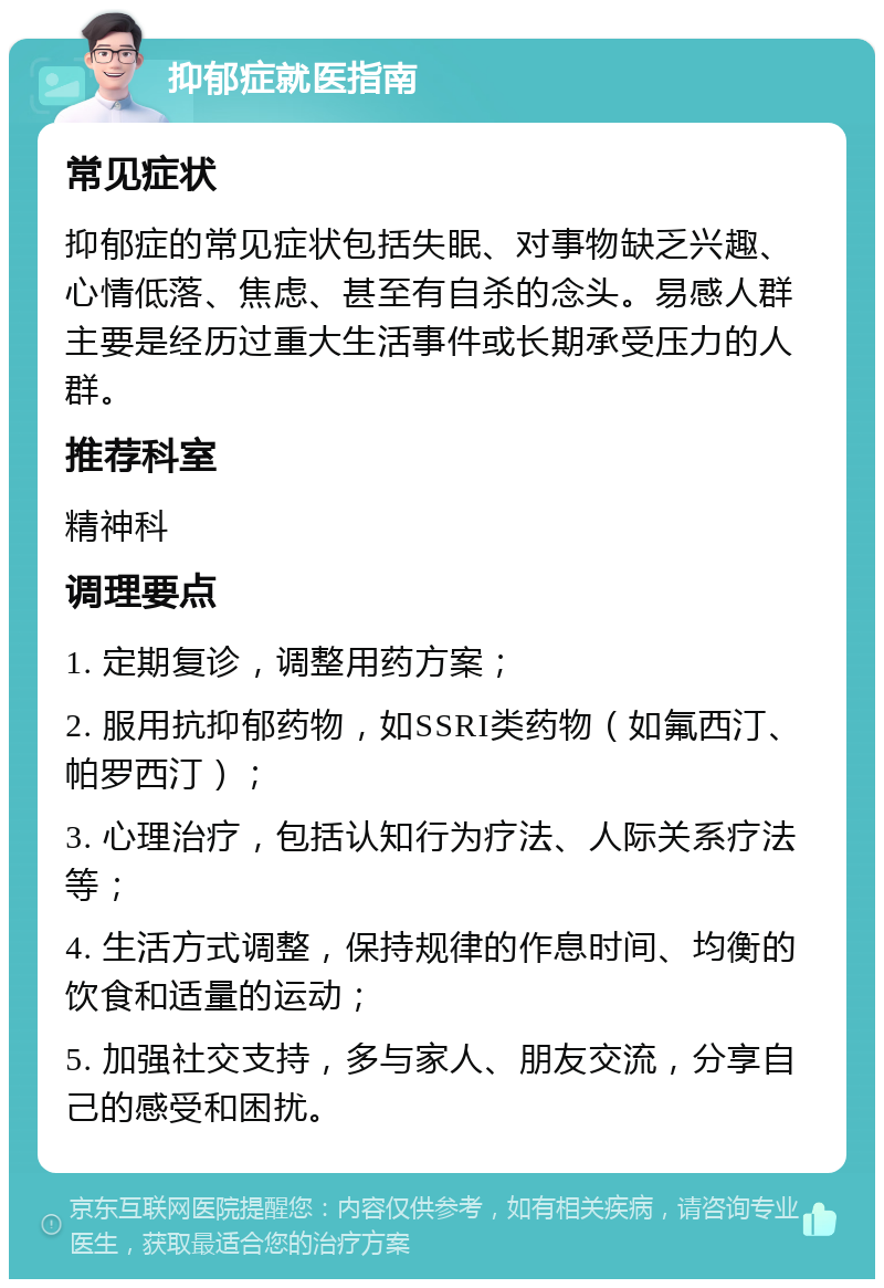 抑郁症就医指南 常见症状 抑郁症的常见症状包括失眠、对事物缺乏兴趣、心情低落、焦虑、甚至有自杀的念头。易感人群主要是经历过重大生活事件或长期承受压力的人群。 推荐科室 精神科 调理要点 1. 定期复诊，调整用药方案； 2. 服用抗抑郁药物，如SSRI类药物（如氟西汀、帕罗西汀）； 3. 心理治疗，包括认知行为疗法、人际关系疗法等； 4. 生活方式调整，保持规律的作息时间、均衡的饮食和适量的运动； 5. 加强社交支持，多与家人、朋友交流，分享自己的感受和困扰。