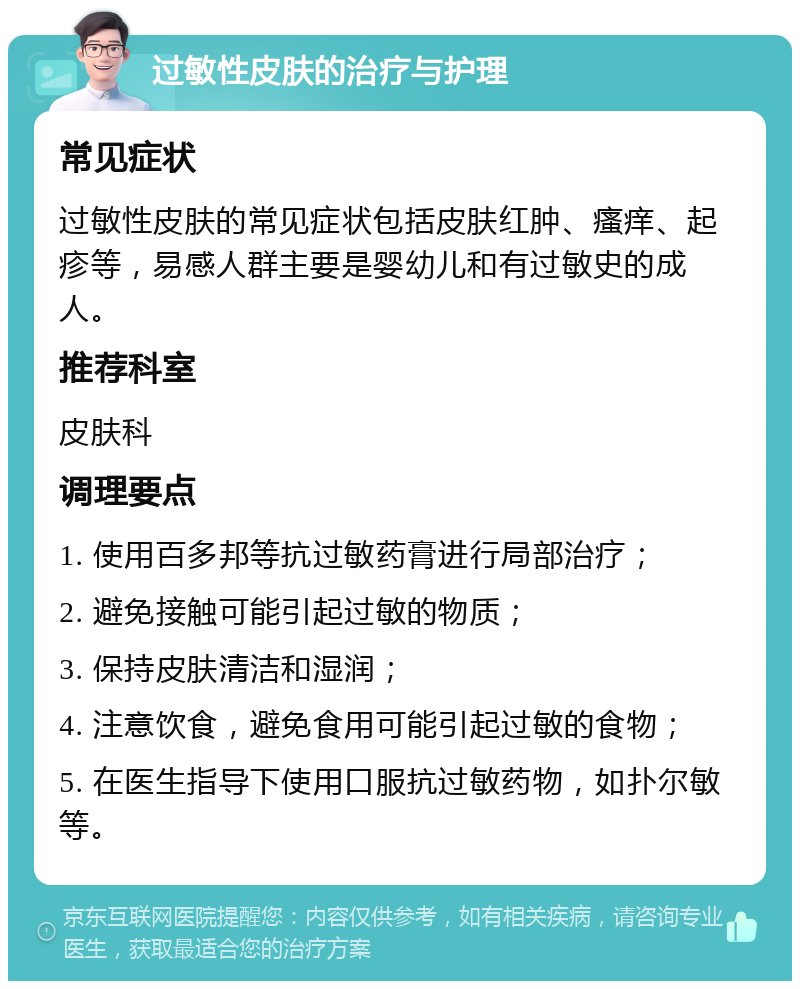 过敏性皮肤的治疗与护理 常见症状 过敏性皮肤的常见症状包括皮肤红肿、瘙痒、起疹等，易感人群主要是婴幼儿和有过敏史的成人。 推荐科室 皮肤科 调理要点 1. 使用百多邦等抗过敏药膏进行局部治疗； 2. 避免接触可能引起过敏的物质； 3. 保持皮肤清洁和湿润； 4. 注意饮食，避免食用可能引起过敏的食物； 5. 在医生指导下使用口服抗过敏药物，如扑尔敏等。