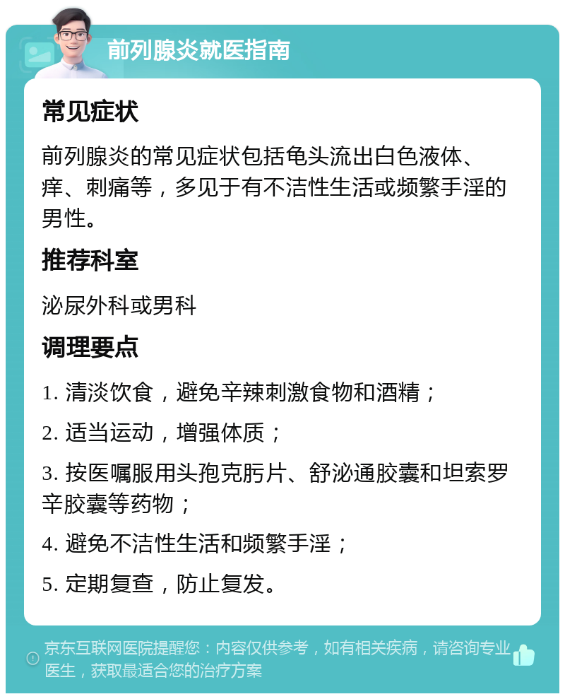 前列腺炎就医指南 常见症状 前列腺炎的常见症状包括龟头流出白色液体、痒、刺痛等，多见于有不洁性生活或频繁手淫的男性。 推荐科室 泌尿外科或男科 调理要点 1. 清淡饮食，避免辛辣刺激食物和酒精； 2. 适当运动，增强体质； 3. 按医嘱服用头孢克肟片、舒泌通胶囊和坦索罗辛胶囊等药物； 4. 避免不洁性生活和频繁手淫； 5. 定期复查，防止复发。