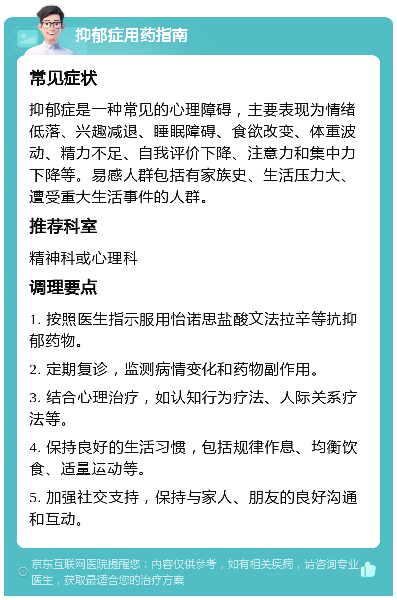 抑郁症用药指南 常见症状 抑郁症是一种常见的心理障碍，主要表现为情绪低落、兴趣减退、睡眠障碍、食欲改变、体重波动、精力不足、自我评价下降、注意力和集中力下降等。易感人群包括有家族史、生活压力大、遭受重大生活事件的人群。 推荐科室 精神科或心理科 调理要点 1. 按照医生指示服用怡诺思盐酸文法拉辛等抗抑郁药物。 2. 定期复诊，监测病情变化和药物副作用。 3. 结合心理治疗，如认知行为疗法、人际关系疗法等。 4. 保持良好的生活习惯，包括规律作息、均衡饮食、适量运动等。 5. 加强社交支持，保持与家人、朋友的良好沟通和互动。