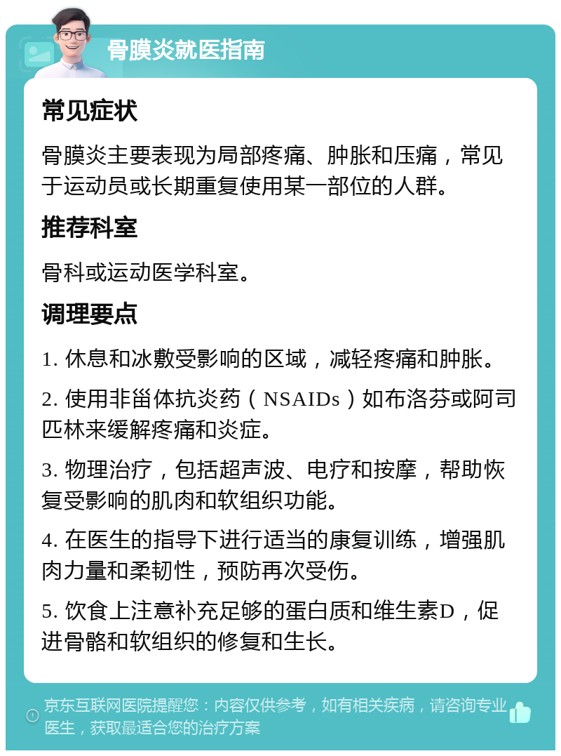 骨膜炎就医指南 常见症状 骨膜炎主要表现为局部疼痛、肿胀和压痛，常见于运动员或长期重复使用某一部位的人群。 推荐科室 骨科或运动医学科室。 调理要点 1. 休息和冰敷受影响的区域，减轻疼痛和肿胀。 2. 使用非甾体抗炎药（NSAIDs）如布洛芬或阿司匹林来缓解疼痛和炎症。 3. 物理治疗，包括超声波、电疗和按摩，帮助恢复受影响的肌肉和软组织功能。 4. 在医生的指导下进行适当的康复训练，增强肌肉力量和柔韧性，预防再次受伤。 5. 饮食上注意补充足够的蛋白质和维生素D，促进骨骼和软组织的修复和生长。