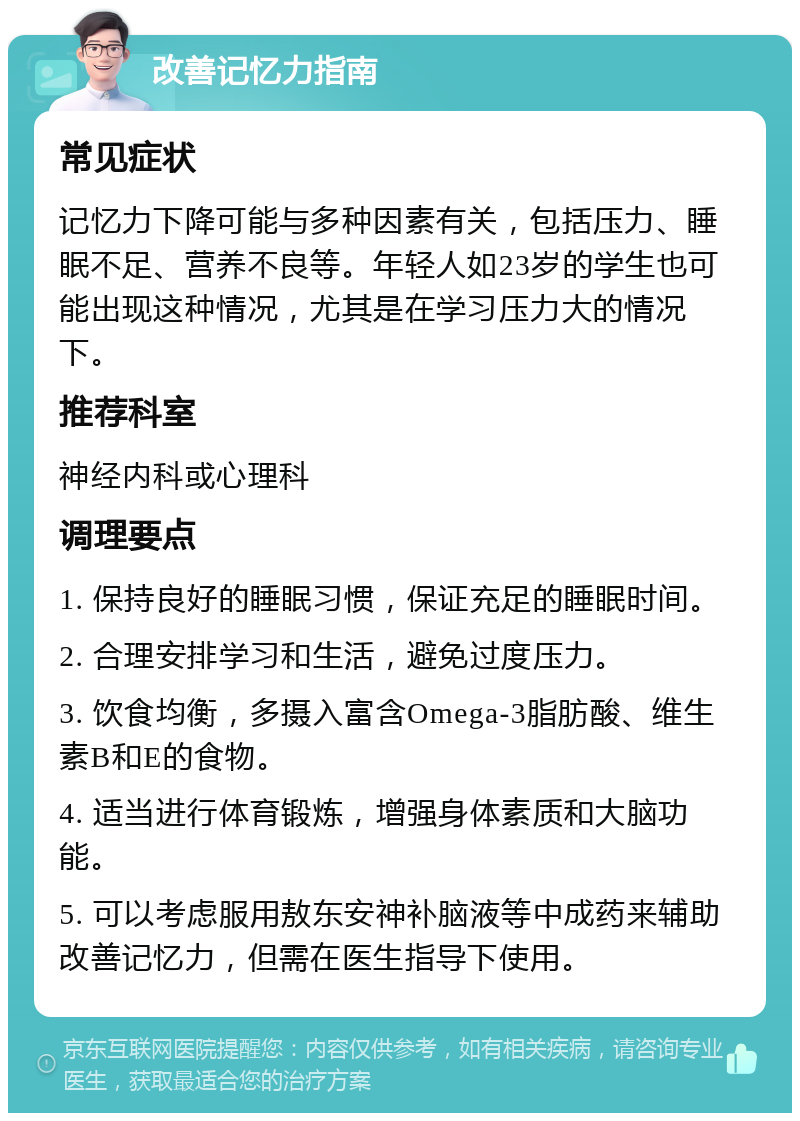 改善记忆力指南 常见症状 记忆力下降可能与多种因素有关，包括压力、睡眠不足、营养不良等。年轻人如23岁的学生也可能出现这种情况，尤其是在学习压力大的情况下。 推荐科室 神经内科或心理科 调理要点 1. 保持良好的睡眠习惯，保证充足的睡眠时间。 2. 合理安排学习和生活，避免过度压力。 3. 饮食均衡，多摄入富含Omega-3脂肪酸、维生素B和E的食物。 4. 适当进行体育锻炼，增强身体素质和大脑功能。 5. 可以考虑服用敖东安神补脑液等中成药来辅助改善记忆力，但需在医生指导下使用。