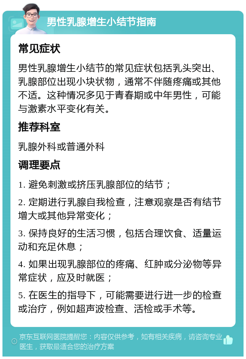 男性乳腺增生小结节指南 常见症状 男性乳腺增生小结节的常见症状包括乳头突出、乳腺部位出现小块状物，通常不伴随疼痛或其他不适。这种情况多见于青春期或中年男性，可能与激素水平变化有关。 推荐科室 乳腺外科或普通外科 调理要点 1. 避免刺激或挤压乳腺部位的结节； 2. 定期进行乳腺自我检查，注意观察是否有结节增大或其他异常变化； 3. 保持良好的生活习惯，包括合理饮食、适量运动和充足休息； 4. 如果出现乳腺部位的疼痛、红肿或分泌物等异常症状，应及时就医； 5. 在医生的指导下，可能需要进行进一步的检查或治疗，例如超声波检查、活检或手术等。