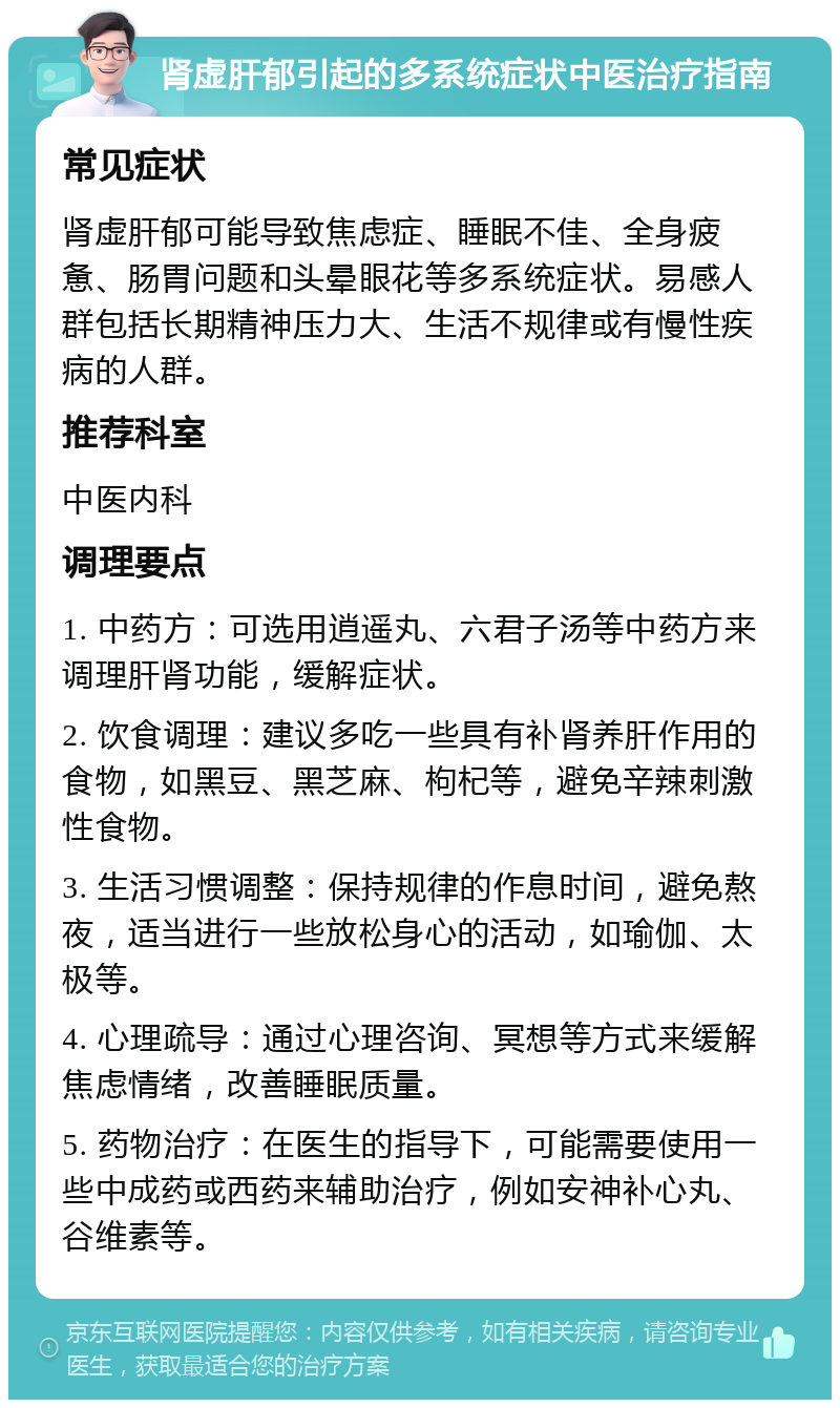 肾虚肝郁引起的多系统症状中医治疗指南 常见症状 肾虚肝郁可能导致焦虑症、睡眠不佳、全身疲惫、肠胃问题和头晕眼花等多系统症状。易感人群包括长期精神压力大、生活不规律或有慢性疾病的人群。 推荐科室 中医内科 调理要点 1. 中药方：可选用逍遥丸、六君子汤等中药方来调理肝肾功能，缓解症状。 2. 饮食调理：建议多吃一些具有补肾养肝作用的食物，如黑豆、黑芝麻、枸杞等，避免辛辣刺激性食物。 3. 生活习惯调整：保持规律的作息时间，避免熬夜，适当进行一些放松身心的活动，如瑜伽、太极等。 4. 心理疏导：通过心理咨询、冥想等方式来缓解焦虑情绪，改善睡眠质量。 5. 药物治疗：在医生的指导下，可能需要使用一些中成药或西药来辅助治疗，例如安神补心丸、谷维素等。