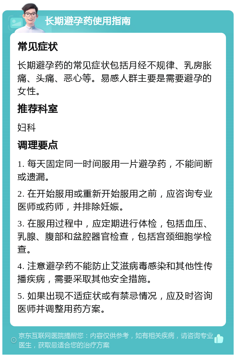 长期避孕药使用指南 常见症状 长期避孕药的常见症状包括月经不规律、乳房胀痛、头痛、恶心等。易感人群主要是需要避孕的女性。 推荐科室 妇科 调理要点 1. 每天固定同一时间服用一片避孕药，不能间断或遗漏。 2. 在开始服用或重新开始服用之前，应咨询专业医师或药师，并排除妊娠。 3. 在服用过程中，应定期进行体检，包括血压、乳腺、腹部和盆腔器官检查，包括宫颈细胞学检查。 4. 注意避孕药不能防止艾滋病毒感染和其他性传播疾病，需要采取其他安全措施。 5. 如果出现不适症状或有禁忌情况，应及时咨询医师并调整用药方案。