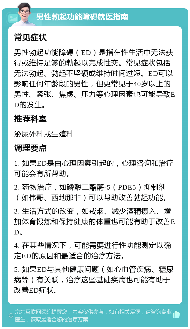 男性勃起功能障碍就医指南 常见症状 男性勃起功能障碍（ED）是指在性生活中无法获得或维持足够的勃起以完成性交。常见症状包括无法勃起、勃起不坚硬或维持时间过短。ED可以影响任何年龄段的男性，但更常见于40岁以上的男性。紧张、焦虑、压力等心理因素也可能导致ED的发生。 推荐科室 泌尿外科或生殖科 调理要点 1. 如果ED是由心理因素引起的，心理咨询和治疗可能会有所帮助。 2. 药物治疗，如磷酸二酯酶-5（PDE5）抑制剂（如伟哥、西地那非）可以帮助改善勃起功能。 3. 生活方式的改变，如戒烟、减少酒精摄入、增加体育锻炼和保持健康的体重也可能有助于改善ED。 4. 在某些情况下，可能需要进行性功能测定以确定ED的原因和最适合的治疗方法。 5. 如果ED与其他健康问题（如心血管疾病、糖尿病等）有关联，治疗这些基础疾病也可能有助于改善ED症状。