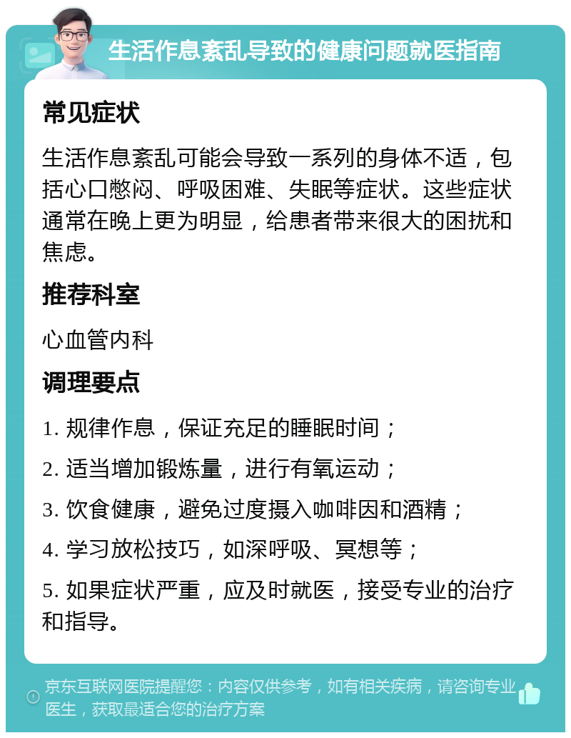 生活作息紊乱导致的健康问题就医指南 常见症状 生活作息紊乱可能会导致一系列的身体不适，包括心口憋闷、呼吸困难、失眠等症状。这些症状通常在晚上更为明显，给患者带来很大的困扰和焦虑。 推荐科室 心血管内科 调理要点 1. 规律作息，保证充足的睡眠时间； 2. 适当增加锻炼量，进行有氧运动； 3. 饮食健康，避免过度摄入咖啡因和酒精； 4. 学习放松技巧，如深呼吸、冥想等； 5. 如果症状严重，应及时就医，接受专业的治疗和指导。