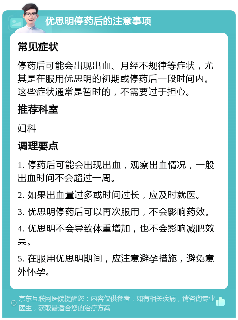 优思明停药后的注意事项 常见症状 停药后可能会出现出血、月经不规律等症状，尤其是在服用优思明的初期或停药后一段时间内。这些症状通常是暂时的，不需要过于担心。 推荐科室 妇科 调理要点 1. 停药后可能会出现出血，观察出血情况，一般出血时间不会超过一周。 2. 如果出血量过多或时间过长，应及时就医。 3. 优思明停药后可以再次服用，不会影响药效。 4. 优思明不会导致体重增加，也不会影响减肥效果。 5. 在服用优思明期间，应注意避孕措施，避免意外怀孕。