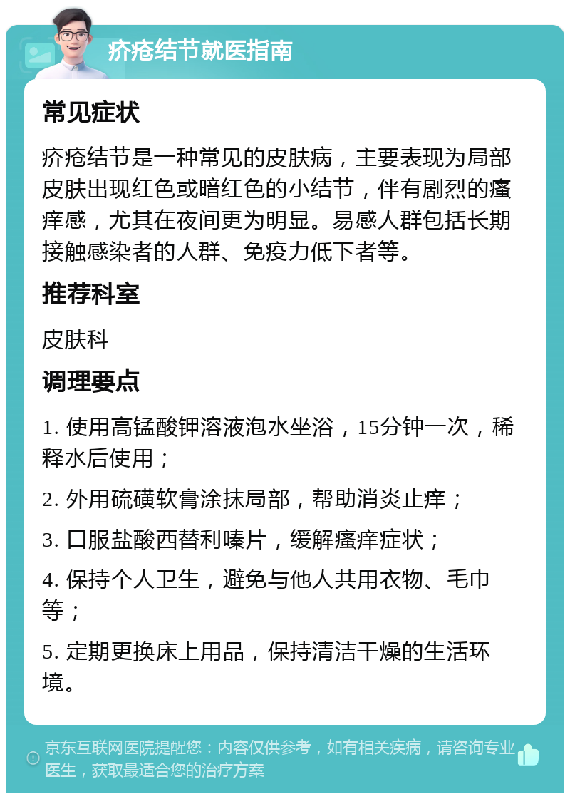 疥疮结节就医指南 常见症状 疥疮结节是一种常见的皮肤病，主要表现为局部皮肤出现红色或暗红色的小结节，伴有剧烈的瘙痒感，尤其在夜间更为明显。易感人群包括长期接触感染者的人群、免疫力低下者等。 推荐科室 皮肤科 调理要点 1. 使用高锰酸钾溶液泡水坐浴，15分钟一次，稀释水后使用； 2. 外用硫磺软膏涂抹局部，帮助消炎止痒； 3. 口服盐酸西替利嗪片，缓解瘙痒症状； 4. 保持个人卫生，避免与他人共用衣物、毛巾等； 5. 定期更换床上用品，保持清洁干燥的生活环境。