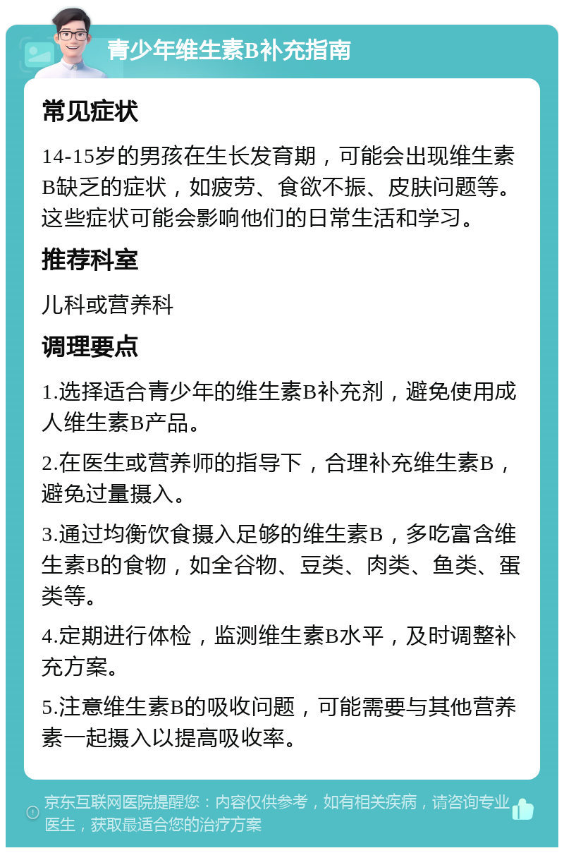 青少年维生素B补充指南 常见症状 14-15岁的男孩在生长发育期，可能会出现维生素B缺乏的症状，如疲劳、食欲不振、皮肤问题等。这些症状可能会影响他们的日常生活和学习。 推荐科室 儿科或营养科 调理要点 1.选择适合青少年的维生素B补充剂，避免使用成人维生素B产品。 2.在医生或营养师的指导下，合理补充维生素B，避免过量摄入。 3.通过均衡饮食摄入足够的维生素B，多吃富含维生素B的食物，如全谷物、豆类、肉类、鱼类、蛋类等。 4.定期进行体检，监测维生素B水平，及时调整补充方案。 5.注意维生素B的吸收问题，可能需要与其他营养素一起摄入以提高吸收率。