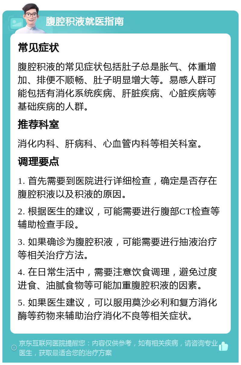 腹腔积液就医指南 常见症状 腹腔积液的常见症状包括肚子总是胀气、体重增加、排便不顺畅、肚子明显增大等。易感人群可能包括有消化系统疾病、肝脏疾病、心脏疾病等基础疾病的人群。 推荐科室 消化内科、肝病科、心血管内科等相关科室。 调理要点 1. 首先需要到医院进行详细检查，确定是否存在腹腔积液以及积液的原因。 2. 根据医生的建议，可能需要进行腹部CT检查等辅助检查手段。 3. 如果确诊为腹腔积液，可能需要进行抽液治疗等相关治疗方法。 4. 在日常生活中，需要注意饮食调理，避免过度进食、油腻食物等可能加重腹腔积液的因素。 5. 如果医生建议，可以服用莫沙必利和复方消化酶等药物来辅助治疗消化不良等相关症状。