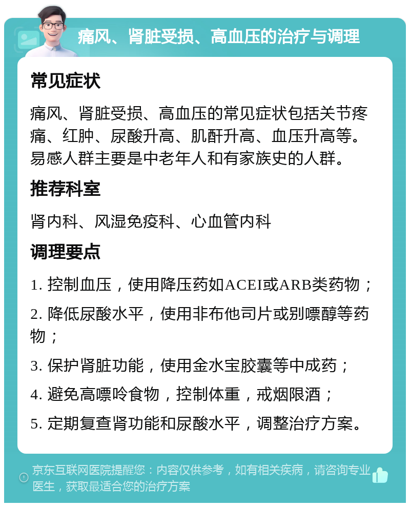 痛风、肾脏受损、高血压的治疗与调理 常见症状 痛风、肾脏受损、高血压的常见症状包括关节疼痛、红肿、尿酸升高、肌酐升高、血压升高等。易感人群主要是中老年人和有家族史的人群。 推荐科室 肾内科、风湿免疫科、心血管内科 调理要点 1. 控制血压，使用降压药如ACEI或ARB类药物； 2. 降低尿酸水平，使用非布他司片或别嘌醇等药物； 3. 保护肾脏功能，使用金水宝胶囊等中成药； 4. 避免高嘌呤食物，控制体重，戒烟限酒； 5. 定期复查肾功能和尿酸水平，调整治疗方案。