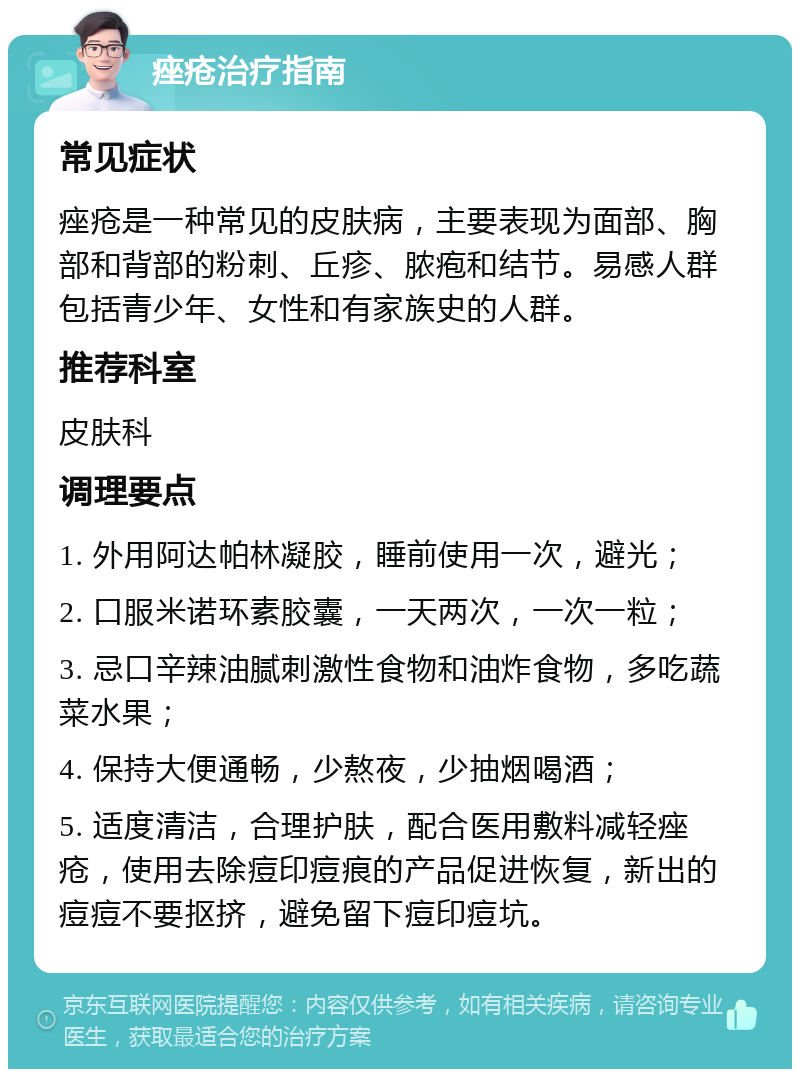 痤疮治疗指南 常见症状 痤疮是一种常见的皮肤病，主要表现为面部、胸部和背部的粉刺、丘疹、脓疱和结节。易感人群包括青少年、女性和有家族史的人群。 推荐科室 皮肤科 调理要点 1. 外用阿达帕林凝胶，睡前使用一次，避光； 2. 口服米诺环素胶囊，一天两次，一次一粒； 3. 忌口辛辣油腻刺激性食物和油炸食物，多吃蔬菜水果； 4. 保持大便通畅，少熬夜，少抽烟喝酒； 5. 适度清洁，合理护肤，配合医用敷料减轻痤疮，使用去除痘印痘痕的产品促进恢复，新出的痘痘不要抠挤，避免留下痘印痘坑。