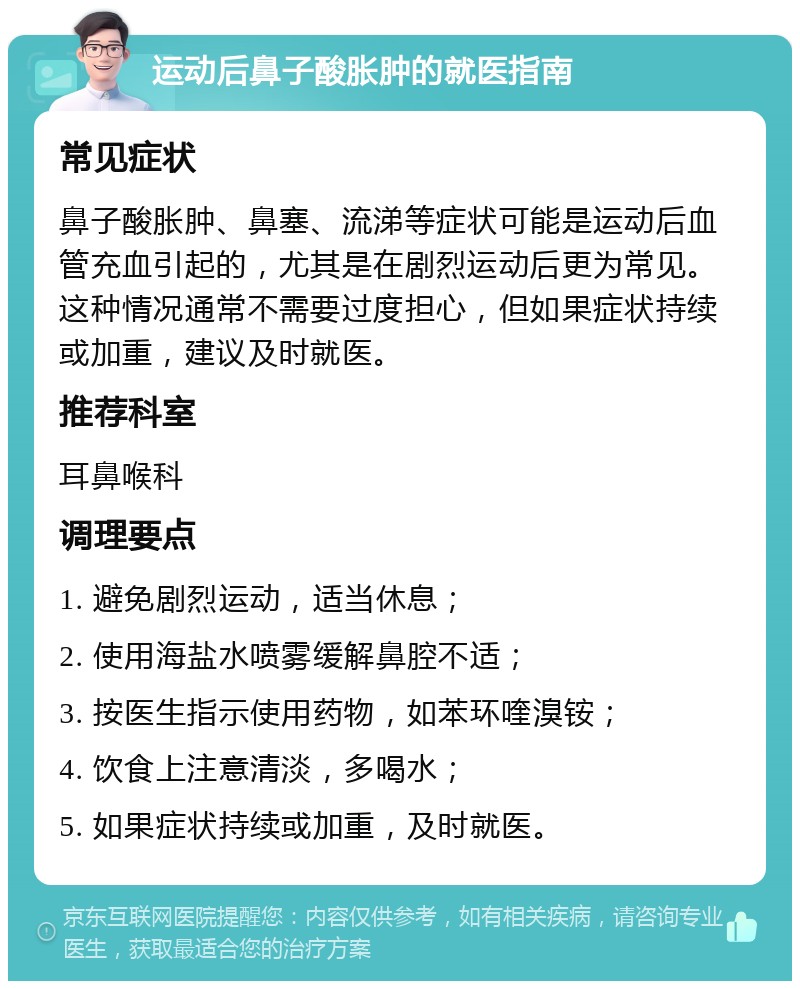 运动后鼻子酸胀肿的就医指南 常见症状 鼻子酸胀肿、鼻塞、流涕等症状可能是运动后血管充血引起的，尤其是在剧烈运动后更为常见。这种情况通常不需要过度担心，但如果症状持续或加重，建议及时就医。 推荐科室 耳鼻喉科 调理要点 1. 避免剧烈运动，适当休息； 2. 使用海盐水喷雾缓解鼻腔不适； 3. 按医生指示使用药物，如苯环喹溴铵； 4. 饮食上注意清淡，多喝水； 5. 如果症状持续或加重，及时就医。