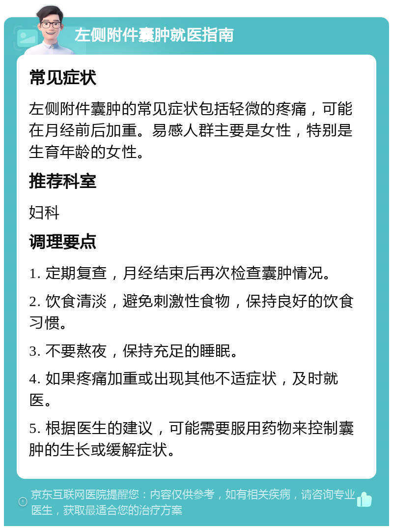 左侧附件囊肿就医指南 常见症状 左侧附件囊肿的常见症状包括轻微的疼痛，可能在月经前后加重。易感人群主要是女性，特别是生育年龄的女性。 推荐科室 妇科 调理要点 1. 定期复查，月经结束后再次检查囊肿情况。 2. 饮食清淡，避免刺激性食物，保持良好的饮食习惯。 3. 不要熬夜，保持充足的睡眠。 4. 如果疼痛加重或出现其他不适症状，及时就医。 5. 根据医生的建议，可能需要服用药物来控制囊肿的生长或缓解症状。