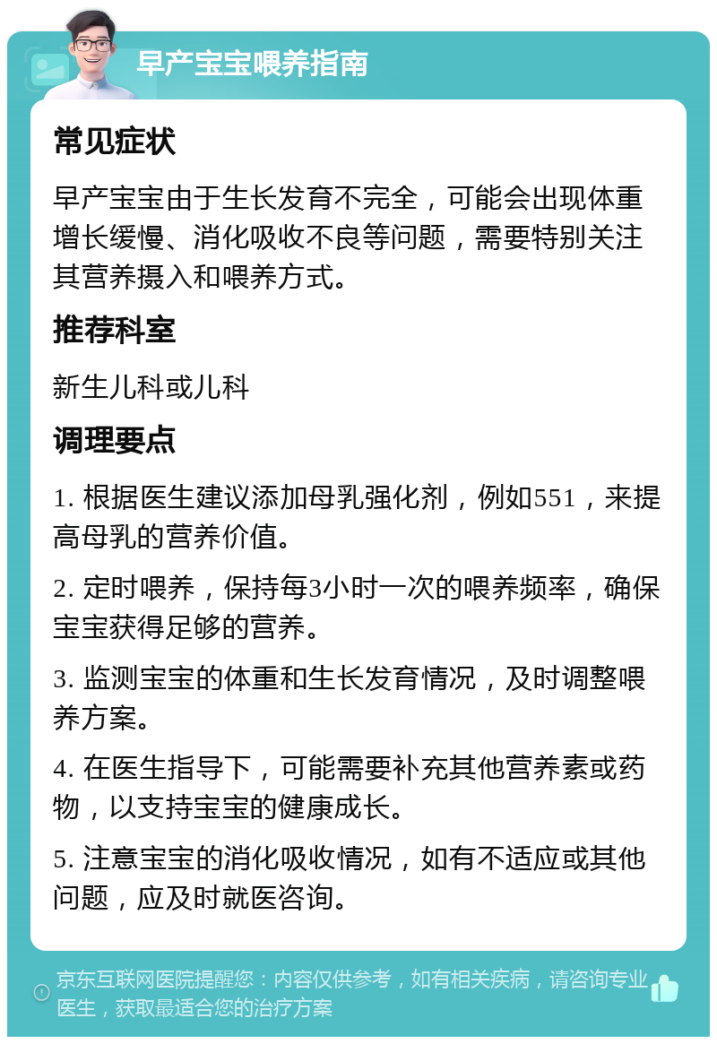 早产宝宝喂养指南 常见症状 早产宝宝由于生长发育不完全，可能会出现体重增长缓慢、消化吸收不良等问题，需要特别关注其营养摄入和喂养方式。 推荐科室 新生儿科或儿科 调理要点 1. 根据医生建议添加母乳强化剂，例如551，来提高母乳的营养价值。 2. 定时喂养，保持每3小时一次的喂养频率，确保宝宝获得足够的营养。 3. 监测宝宝的体重和生长发育情况，及时调整喂养方案。 4. 在医生指导下，可能需要补充其他营养素或药物，以支持宝宝的健康成长。 5. 注意宝宝的消化吸收情况，如有不适应或其他问题，应及时就医咨询。