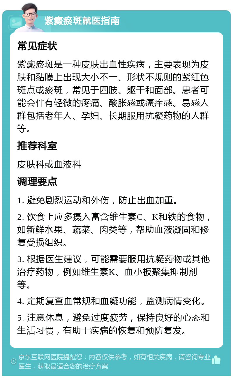 紫癜瘀斑就医指南 常见症状 紫癜瘀斑是一种皮肤出血性疾病，主要表现为皮肤和黏膜上出现大小不一、形状不规则的紫红色斑点或瘀斑，常见于四肢、躯干和面部。患者可能会伴有轻微的疼痛、酸胀感或瘙痒感。易感人群包括老年人、孕妇、长期服用抗凝药物的人群等。 推荐科室 皮肤科或血液科 调理要点 1. 避免剧烈运动和外伤，防止出血加重。 2. 饮食上应多摄入富含维生素C、K和铁的食物，如新鲜水果、蔬菜、肉类等，帮助血液凝固和修复受损组织。 3. 根据医生建议，可能需要服用抗凝药物或其他治疗药物，例如维生素K、血小板聚集抑制剂等。 4. 定期复查血常规和血凝功能，监测病情变化。 5. 注意休息，避免过度疲劳，保持良好的心态和生活习惯，有助于疾病的恢复和预防复发。