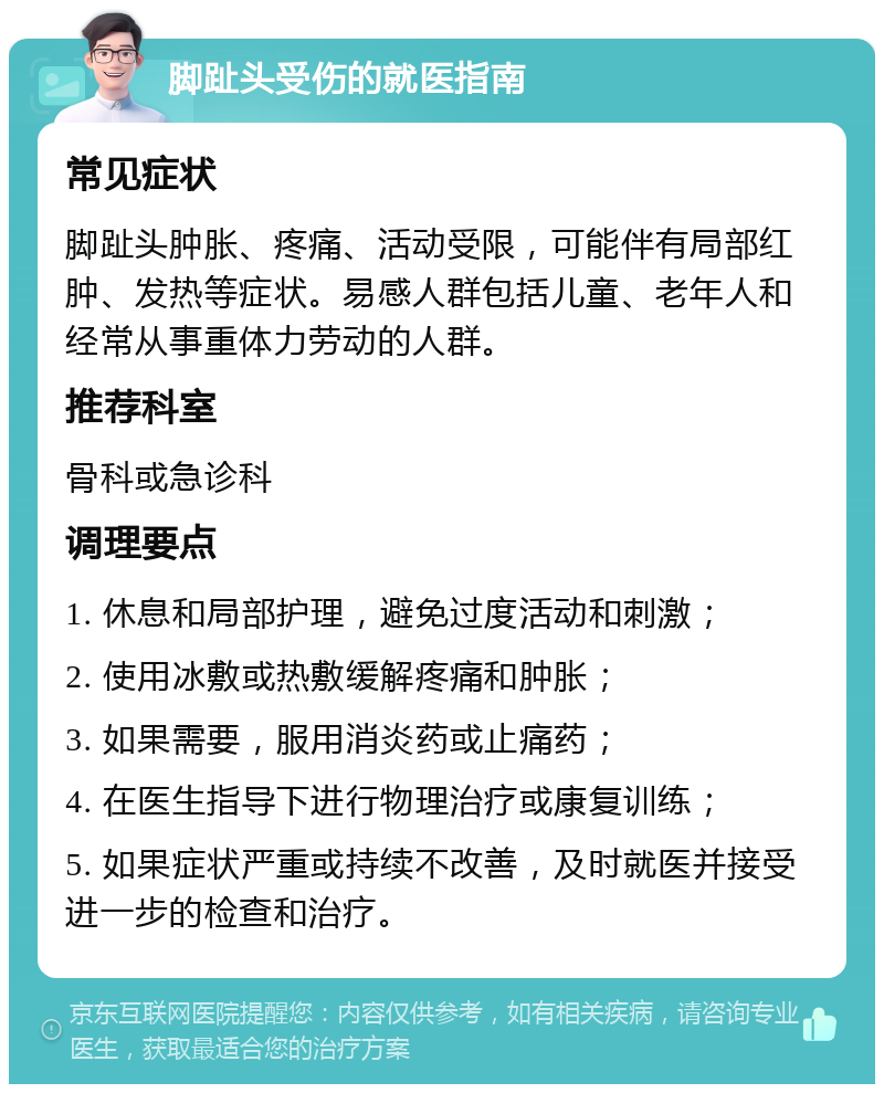 脚趾头受伤的就医指南 常见症状 脚趾头肿胀、疼痛、活动受限，可能伴有局部红肿、发热等症状。易感人群包括儿童、老年人和经常从事重体力劳动的人群。 推荐科室 骨科或急诊科 调理要点 1. 休息和局部护理，避免过度活动和刺激； 2. 使用冰敷或热敷缓解疼痛和肿胀； 3. 如果需要，服用消炎药或止痛药； 4. 在医生指导下进行物理治疗或康复训练； 5. 如果症状严重或持续不改善，及时就医并接受进一步的检查和治疗。