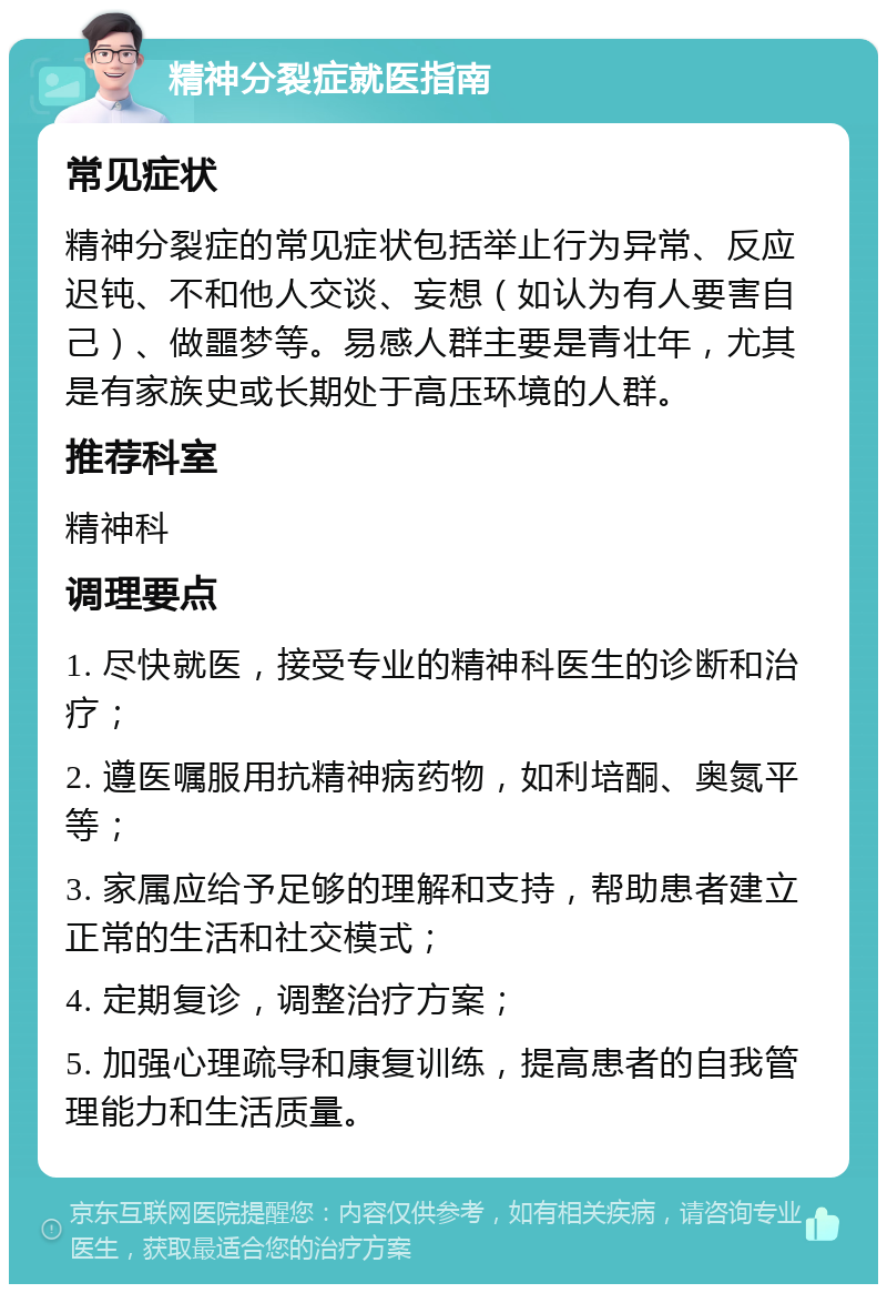 精神分裂症就医指南 常见症状 精神分裂症的常见症状包括举止行为异常、反应迟钝、不和他人交谈、妄想（如认为有人要害自己）、做噩梦等。易感人群主要是青壮年，尤其是有家族史或长期处于高压环境的人群。 推荐科室 精神科 调理要点 1. 尽快就医，接受专业的精神科医生的诊断和治疗； 2. 遵医嘱服用抗精神病药物，如利培酮、奥氮平等； 3. 家属应给予足够的理解和支持，帮助患者建立正常的生活和社交模式； 4. 定期复诊，调整治疗方案； 5. 加强心理疏导和康复训练，提高患者的自我管理能力和生活质量。