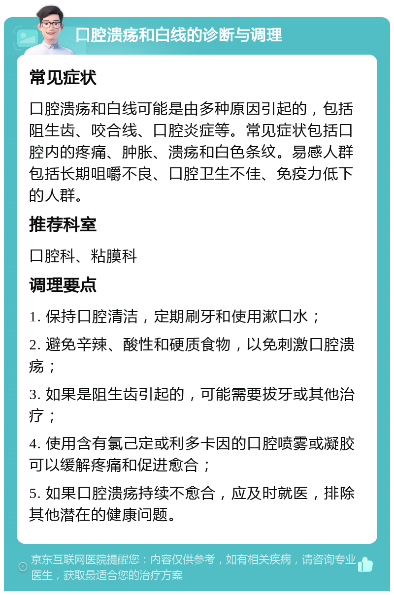 口腔溃疡和白线的诊断与调理 常见症状 口腔溃疡和白线可能是由多种原因引起的，包括阻生齿、咬合线、口腔炎症等。常见症状包括口腔内的疼痛、肿胀、溃疡和白色条纹。易感人群包括长期咀嚼不良、口腔卫生不佳、免疫力低下的人群。 推荐科室 口腔科、粘膜科 调理要点 1. 保持口腔清洁，定期刷牙和使用漱口水； 2. 避免辛辣、酸性和硬质食物，以免刺激口腔溃疡； 3. 如果是阻生齿引起的，可能需要拔牙或其他治疗； 4. 使用含有氯己定或利多卡因的口腔喷雾或凝胶可以缓解疼痛和促进愈合； 5. 如果口腔溃疡持续不愈合，应及时就医，排除其他潜在的健康问题。