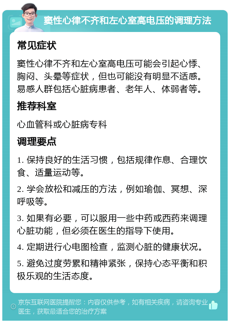 窦性心律不齐和左心室高电压的调理方法 常见症状 窦性心律不齐和左心室高电压可能会引起心悸、胸闷、头晕等症状，但也可能没有明显不适感。易感人群包括心脏病患者、老年人、体弱者等。 推荐科室 心血管科或心脏病专科 调理要点 1. 保持良好的生活习惯，包括规律作息、合理饮食、适量运动等。 2. 学会放松和减压的方法，例如瑜伽、冥想、深呼吸等。 3. 如果有必要，可以服用一些中药或西药来调理心脏功能，但必须在医生的指导下使用。 4. 定期进行心电图检查，监测心脏的健康状况。 5. 避免过度劳累和精神紧张，保持心态平衡和积极乐观的生活态度。