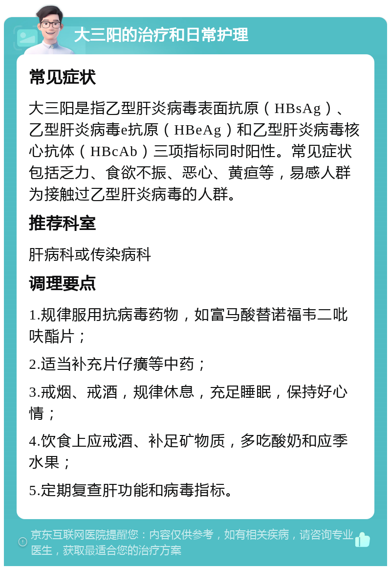 大三阳的治疗和日常护理 常见症状 大三阳是指乙型肝炎病毒表面抗原（HBsAg）、乙型肝炎病毒e抗原（HBeAg）和乙型肝炎病毒核心抗体（HBcAb）三项指标同时阳性。常见症状包括乏力、食欲不振、恶心、黄疸等，易感人群为接触过乙型肝炎病毒的人群。 推荐科室 肝病科或传染病科 调理要点 1.规律服用抗病毒药物，如富马酸替诺福韦二吡呋酯片； 2.适当补充片仔癀等中药； 3.戒烟、戒酒，规律休息，充足睡眠，保持好心情； 4.饮食上应戒酒、补足矿物质，多吃酸奶和应季水果； 5.定期复查肝功能和病毒指标。