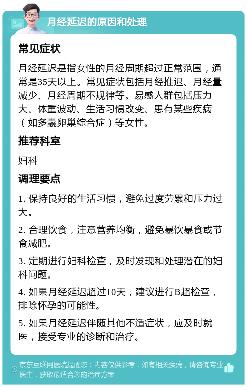 月经延迟的原因和处理 常见症状 月经延迟是指女性的月经周期超过正常范围，通常是35天以上。常见症状包括月经推迟、月经量减少、月经周期不规律等。易感人群包括压力大、体重波动、生活习惯改变、患有某些疾病（如多囊卵巢综合症）等女性。 推荐科室 妇科 调理要点 1. 保持良好的生活习惯，避免过度劳累和压力过大。 2. 合理饮食，注意营养均衡，避免暴饮暴食或节食减肥。 3. 定期进行妇科检查，及时发现和处理潜在的妇科问题。 4. 如果月经延迟超过10天，建议进行B超检查，排除怀孕的可能性。 5. 如果月经延迟伴随其他不适症状，应及时就医，接受专业的诊断和治疗。