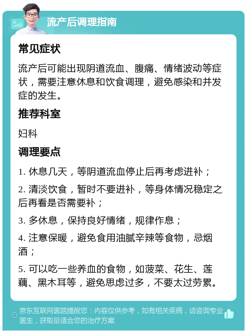 流产后调理指南 常见症状 流产后可能出现阴道流血、腹痛、情绪波动等症状，需要注意休息和饮食调理，避免感染和并发症的发生。 推荐科室 妇科 调理要点 1. 休息几天，等阴道流血停止后再考虑进补； 2. 清淡饮食，暂时不要进补，等身体情况稳定之后再看是否需要补； 3. 多休息，保持良好情绪，规律作息； 4. 注意保暖，避免食用油腻辛辣等食物，忌烟酒； 5. 可以吃一些养血的食物，如菠菜、花生、莲藕、黑木耳等，避免思虑过多，不要太过劳累。