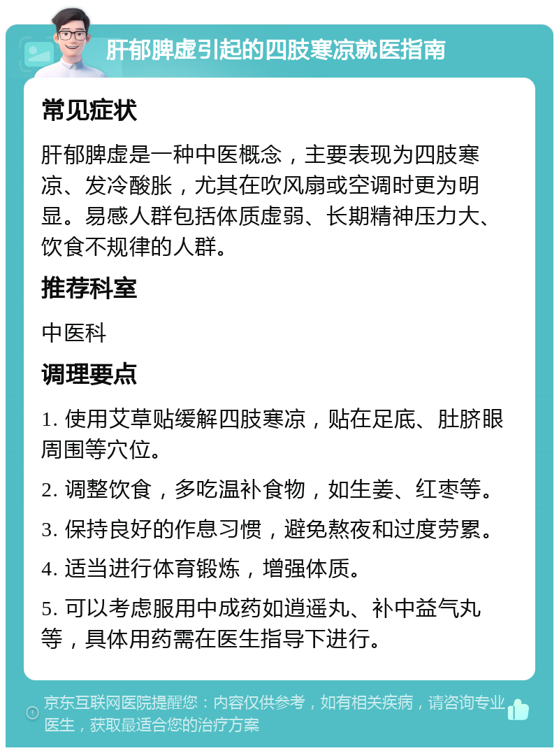 肝郁脾虚引起的四肢寒凉就医指南 常见症状 肝郁脾虚是一种中医概念，主要表现为四肢寒凉、发冷酸胀，尤其在吹风扇或空调时更为明显。易感人群包括体质虚弱、长期精神压力大、饮食不规律的人群。 推荐科室 中医科 调理要点 1. 使用艾草贴缓解四肢寒凉，贴在足底、肚脐眼周围等穴位。 2. 调整饮食，多吃温补食物，如生姜、红枣等。 3. 保持良好的作息习惯，避免熬夜和过度劳累。 4. 适当进行体育锻炼，增强体质。 5. 可以考虑服用中成药如逍遥丸、补中益气丸等，具体用药需在医生指导下进行。