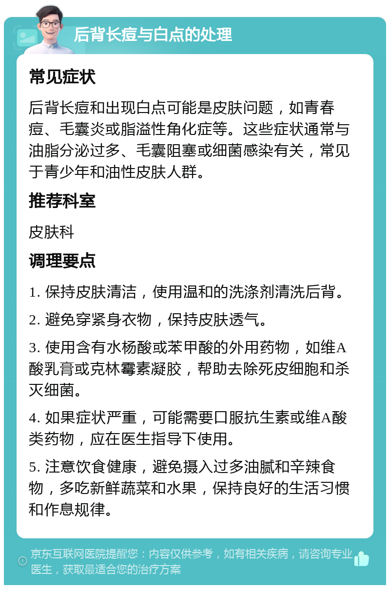 后背长痘与白点的处理 常见症状 后背长痘和出现白点可能是皮肤问题，如青春痘、毛囊炎或脂溢性角化症等。这些症状通常与油脂分泌过多、毛囊阻塞或细菌感染有关，常见于青少年和油性皮肤人群。 推荐科室 皮肤科 调理要点 1. 保持皮肤清洁，使用温和的洗涤剂清洗后背。 2. 避免穿紧身衣物，保持皮肤透气。 3. 使用含有水杨酸或苯甲酸的外用药物，如维A酸乳膏或克林霉素凝胶，帮助去除死皮细胞和杀灭细菌。 4. 如果症状严重，可能需要口服抗生素或维A酸类药物，应在医生指导下使用。 5. 注意饮食健康，避免摄入过多油腻和辛辣食物，多吃新鲜蔬菜和水果，保持良好的生活习惯和作息规律。