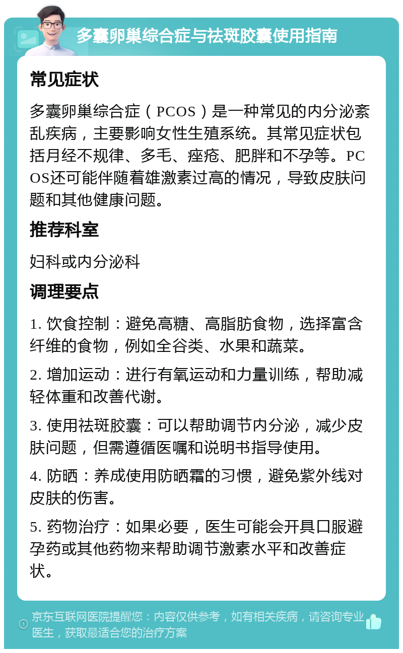 多囊卵巢综合症与祛斑胶囊使用指南 常见症状 多囊卵巢综合症（PCOS）是一种常见的内分泌紊乱疾病，主要影响女性生殖系统。其常见症状包括月经不规律、多毛、痤疮、肥胖和不孕等。PCOS还可能伴随着雄激素过高的情况，导致皮肤问题和其他健康问题。 推荐科室 妇科或内分泌科 调理要点 1. 饮食控制：避免高糖、高脂肪食物，选择富含纤维的食物，例如全谷类、水果和蔬菜。 2. 增加运动：进行有氧运动和力量训练，帮助减轻体重和改善代谢。 3. 使用祛斑胶囊：可以帮助调节内分泌，减少皮肤问题，但需遵循医嘱和说明书指导使用。 4. 防晒：养成使用防晒霜的习惯，避免紫外线对皮肤的伤害。 5. 药物治疗：如果必要，医生可能会开具口服避孕药或其他药物来帮助调节激素水平和改善症状。