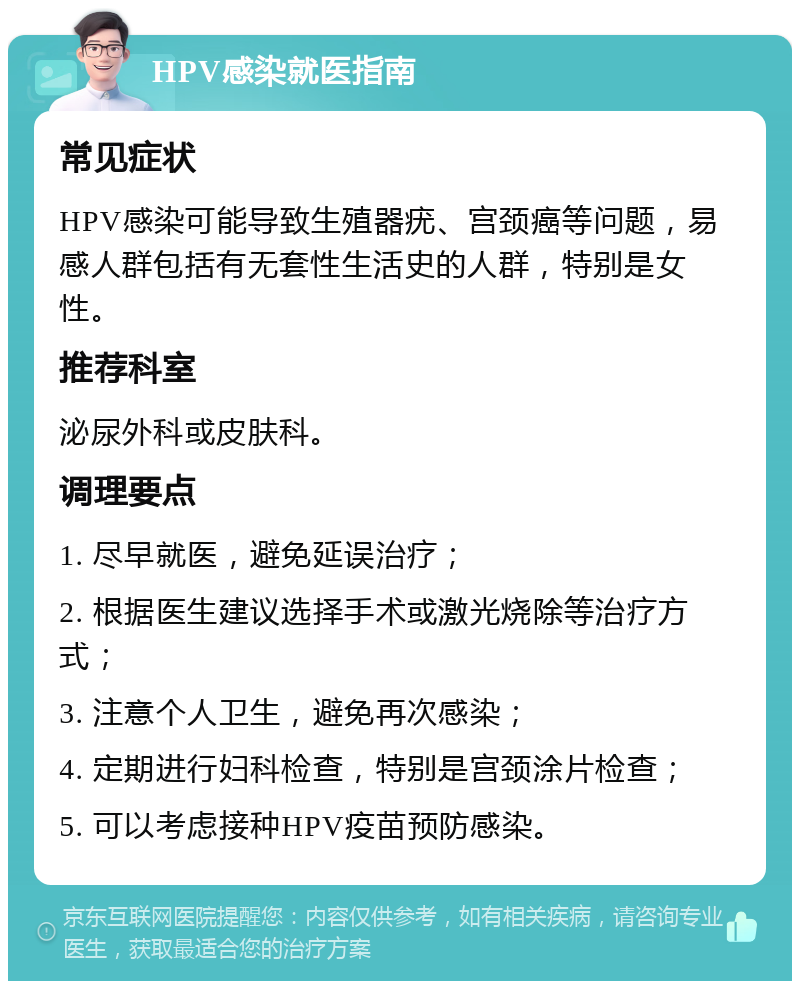 HPV感染就医指南 常见症状 HPV感染可能导致生殖器疣、宫颈癌等问题，易感人群包括有无套性生活史的人群，特别是女性。 推荐科室 泌尿外科或皮肤科。 调理要点 1. 尽早就医，避免延误治疗； 2. 根据医生建议选择手术或激光烧除等治疗方式； 3. 注意个人卫生，避免再次感染； 4. 定期进行妇科检查，特别是宫颈涂片检查； 5. 可以考虑接种HPV疫苗预防感染。