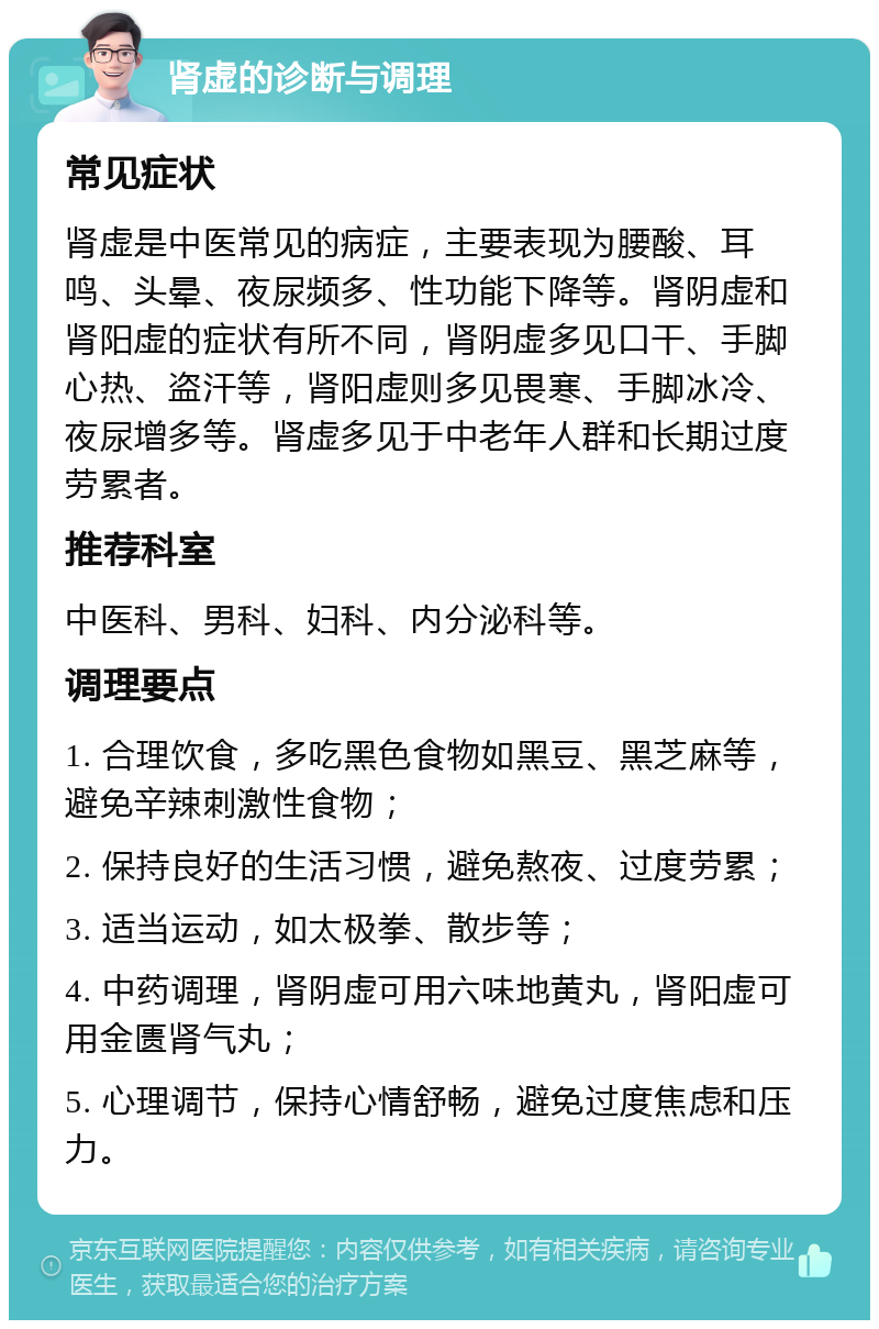 肾虚的诊断与调理 常见症状 肾虚是中医常见的病症，主要表现为腰酸、耳鸣、头晕、夜尿频多、性功能下降等。肾阴虚和肾阳虚的症状有所不同，肾阴虚多见口干、手脚心热、盗汗等，肾阳虚则多见畏寒、手脚冰冷、夜尿增多等。肾虚多见于中老年人群和长期过度劳累者。 推荐科室 中医科、男科、妇科、内分泌科等。 调理要点 1. 合理饮食，多吃黑色食物如黑豆、黑芝麻等，避免辛辣刺激性食物； 2. 保持良好的生活习惯，避免熬夜、过度劳累； 3. 适当运动，如太极拳、散步等； 4. 中药调理，肾阴虚可用六味地黄丸，肾阳虚可用金匮肾气丸； 5. 心理调节，保持心情舒畅，避免过度焦虑和压力。