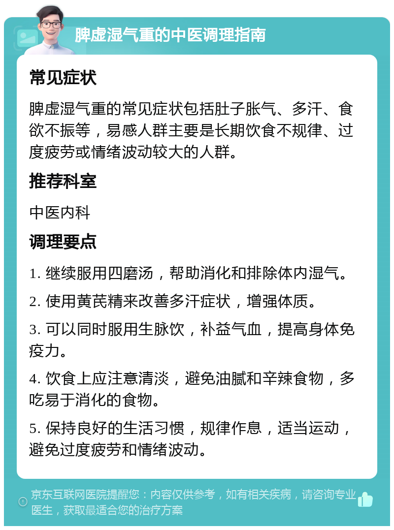 脾虚湿气重的中医调理指南 常见症状 脾虚湿气重的常见症状包括肚子胀气、多汗、食欲不振等，易感人群主要是长期饮食不规律、过度疲劳或情绪波动较大的人群。 推荐科室 中医内科 调理要点 1. 继续服用四磨汤，帮助消化和排除体内湿气。 2. 使用黄芪精来改善多汗症状，增强体质。 3. 可以同时服用生脉饮，补益气血，提高身体免疫力。 4. 饮食上应注意清淡，避免油腻和辛辣食物，多吃易于消化的食物。 5. 保持良好的生活习惯，规律作息，适当运动，避免过度疲劳和情绪波动。