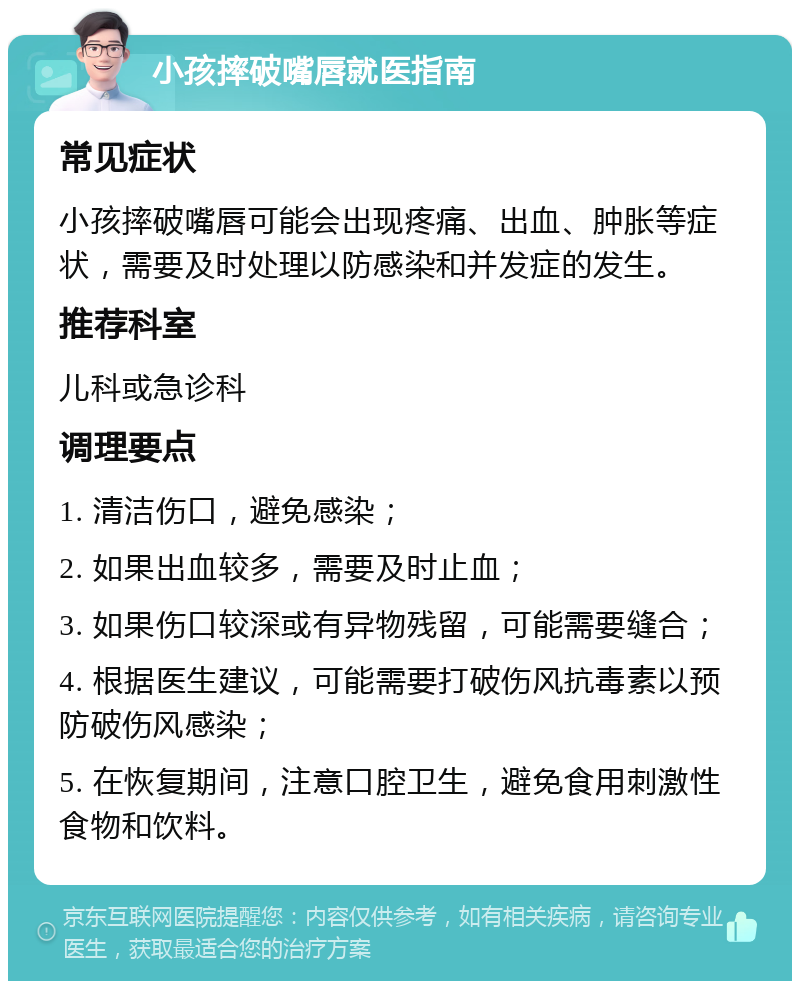 小孩摔破嘴唇就医指南 常见症状 小孩摔破嘴唇可能会出现疼痛、出血、肿胀等症状，需要及时处理以防感染和并发症的发生。 推荐科室 儿科或急诊科 调理要点 1. 清洁伤口，避免感染； 2. 如果出血较多，需要及时止血； 3. 如果伤口较深或有异物残留，可能需要缝合； 4. 根据医生建议，可能需要打破伤风抗毒素以预防破伤风感染； 5. 在恢复期间，注意口腔卫生，避免食用刺激性食物和饮料。