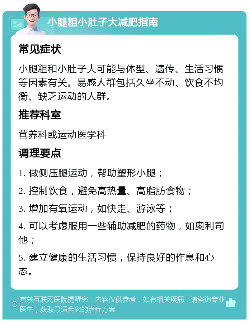 小腿粗小肚子大减肥指南 常见症状 小腿粗和小肚子大可能与体型、遗传、生活习惯等因素有关。易感人群包括久坐不动、饮食不均衡、缺乏运动的人群。 推荐科室 营养科或运动医学科 调理要点 1. 做侧压腿运动，帮助塑形小腿； 2. 控制饮食，避免高热量、高脂肪食物； 3. 增加有氧运动，如快走、游泳等； 4. 可以考虑服用一些辅助减肥的药物，如奥利司他； 5. 建立健康的生活习惯，保持良好的作息和心态。