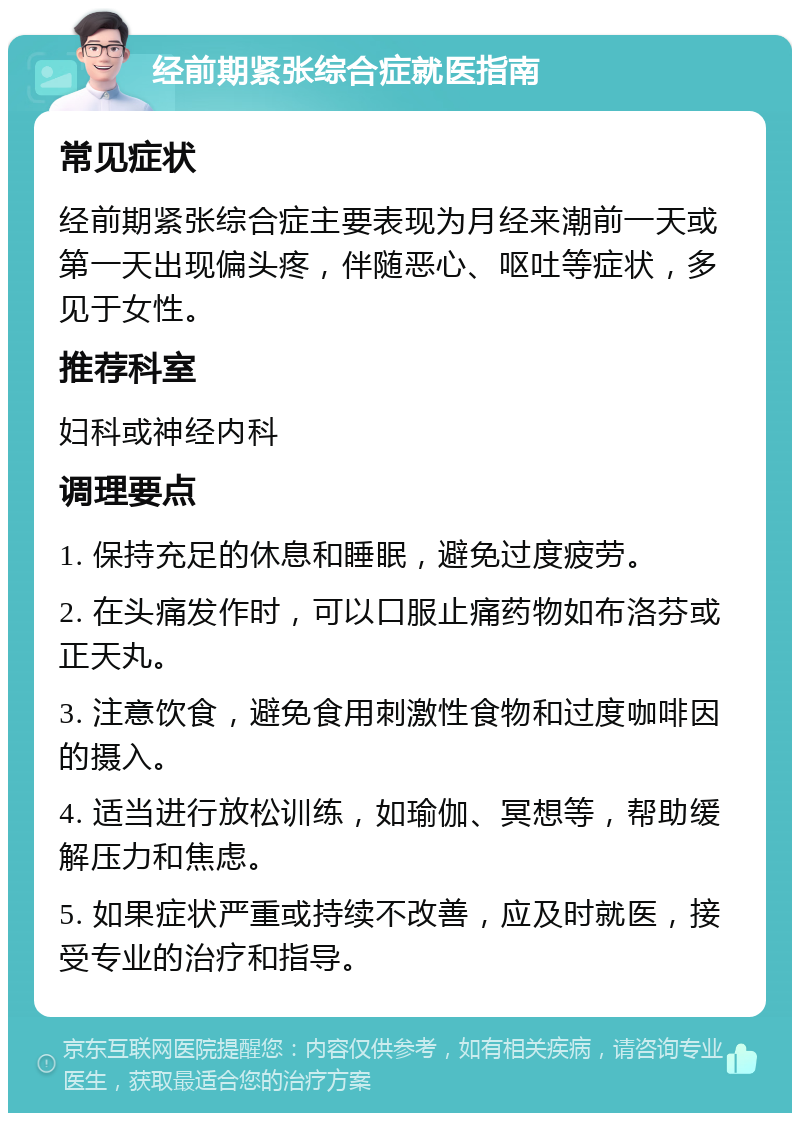 经前期紧张综合症就医指南 常见症状 经前期紧张综合症主要表现为月经来潮前一天或第一天出现偏头疼，伴随恶心、呕吐等症状，多见于女性。 推荐科室 妇科或神经内科 调理要点 1. 保持充足的休息和睡眠，避免过度疲劳。 2. 在头痛发作时，可以口服止痛药物如布洛芬或正天丸。 3. 注意饮食，避免食用刺激性食物和过度咖啡因的摄入。 4. 适当进行放松训练，如瑜伽、冥想等，帮助缓解压力和焦虑。 5. 如果症状严重或持续不改善，应及时就医，接受专业的治疗和指导。