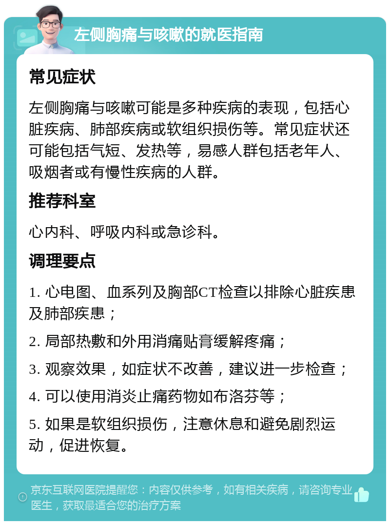 左侧胸痛与咳嗽的就医指南 常见症状 左侧胸痛与咳嗽可能是多种疾病的表现，包括心脏疾病、肺部疾病或软组织损伤等。常见症状还可能包括气短、发热等，易感人群包括老年人、吸烟者或有慢性疾病的人群。 推荐科室 心内科、呼吸内科或急诊科。 调理要点 1. 心电图、血系列及胸部CT检查以排除心脏疾患及肺部疾患； 2. 局部热敷和外用消痛贴膏缓解疼痛； 3. 观察效果，如症状不改善，建议进一步检查； 4. 可以使用消炎止痛药物如布洛芬等； 5. 如果是软组织损伤，注意休息和避免剧烈运动，促进恢复。