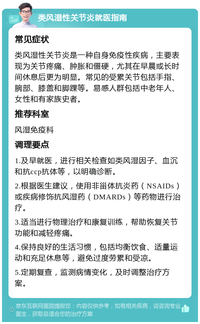 类风湿性关节炎就医指南 常见症状 类风湿性关节炎是一种自身免疫性疾病，主要表现为关节疼痛、肿胀和僵硬，尤其在早晨或长时间休息后更为明显。常见的受累关节包括手指、腕部、膝盖和脚踝等。易感人群包括中老年人、女性和有家族史者。 推荐科室 风湿免疫科 调理要点 1.及早就医，进行相关检查如类风湿因子、血沉和抗ccp抗体等，以明确诊断。 2.根据医生建议，使用非甾体抗炎药（NSAIDs）或疾病修饰抗风湿药（DMARDs）等药物进行治疗。 3.适当进行物理治疗和康复训练，帮助恢复关节功能和减轻疼痛。 4.保持良好的生活习惯，包括均衡饮食、适量运动和充足休息等，避免过度劳累和受凉。 5.定期复查，监测病情变化，及时调整治疗方案。