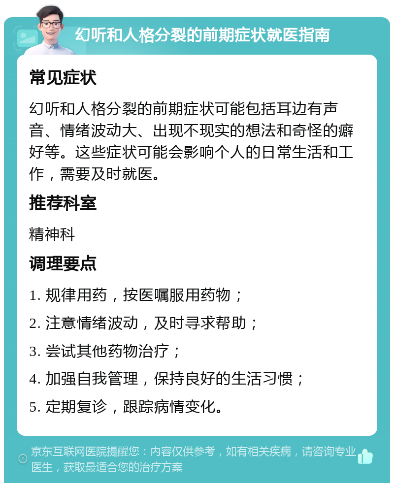 幻听和人格分裂的前期症状就医指南 常见症状 幻听和人格分裂的前期症状可能包括耳边有声音、情绪波动大、出现不现实的想法和奇怪的癖好等。这些症状可能会影响个人的日常生活和工作，需要及时就医。 推荐科室 精神科 调理要点 1. 规律用药，按医嘱服用药物； 2. 注意情绪波动，及时寻求帮助； 3. 尝试其他药物治疗； 4. 加强自我管理，保持良好的生活习惯； 5. 定期复诊，跟踪病情变化。