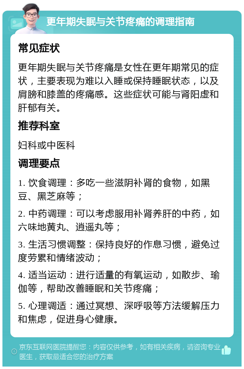 更年期失眠与关节疼痛的调理指南 常见症状 更年期失眠与关节疼痛是女性在更年期常见的症状，主要表现为难以入睡或保持睡眠状态，以及肩膀和膝盖的疼痛感。这些症状可能与肾阳虚和肝郁有关。 推荐科室 妇科或中医科 调理要点 1. 饮食调理：多吃一些滋阴补肾的食物，如黑豆、黑芝麻等； 2. 中药调理：可以考虑服用补肾养肝的中药，如六味地黄丸、逍遥丸等； 3. 生活习惯调整：保持良好的作息习惯，避免过度劳累和情绪波动； 4. 适当运动：进行适量的有氧运动，如散步、瑜伽等，帮助改善睡眠和关节疼痛； 5. 心理调适：通过冥想、深呼吸等方法缓解压力和焦虑，促进身心健康。