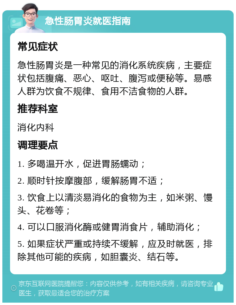 急性肠胃炎就医指南 常见症状 急性肠胃炎是一种常见的消化系统疾病，主要症状包括腹痛、恶心、呕吐、腹泻或便秘等。易感人群为饮食不规律、食用不洁食物的人群。 推荐科室 消化内科 调理要点 1. 多喝温开水，促进胃肠蠕动； 2. 顺时针按摩腹部，缓解肠胃不适； 3. 饮食上以清淡易消化的食物为主，如米粥、馒头、花卷等； 4. 可以口服消化酶或健胃消食片，辅助消化； 5. 如果症状严重或持续不缓解，应及时就医，排除其他可能的疾病，如胆囊炎、结石等。