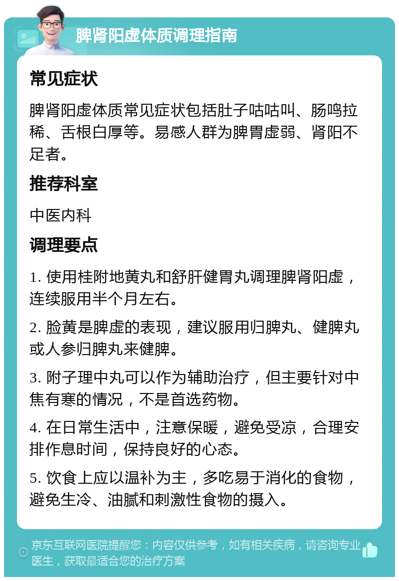 脾肾阳虚体质调理指南 常见症状 脾肾阳虚体质常见症状包括肚子咕咕叫、肠鸣拉稀、舌根白厚等。易感人群为脾胃虚弱、肾阳不足者。 推荐科室 中医内科 调理要点 1. 使用桂附地黄丸和舒肝健胃丸调理脾肾阳虚，连续服用半个月左右。 2. 脸黄是脾虚的表现，建议服用归脾丸、健脾丸或人参归脾丸来健脾。 3. 附子理中丸可以作为辅助治疗，但主要针对中焦有寒的情况，不是首选药物。 4. 在日常生活中，注意保暖，避免受凉，合理安排作息时间，保持良好的心态。 5. 饮食上应以温补为主，多吃易于消化的食物，避免生冷、油腻和刺激性食物的摄入。