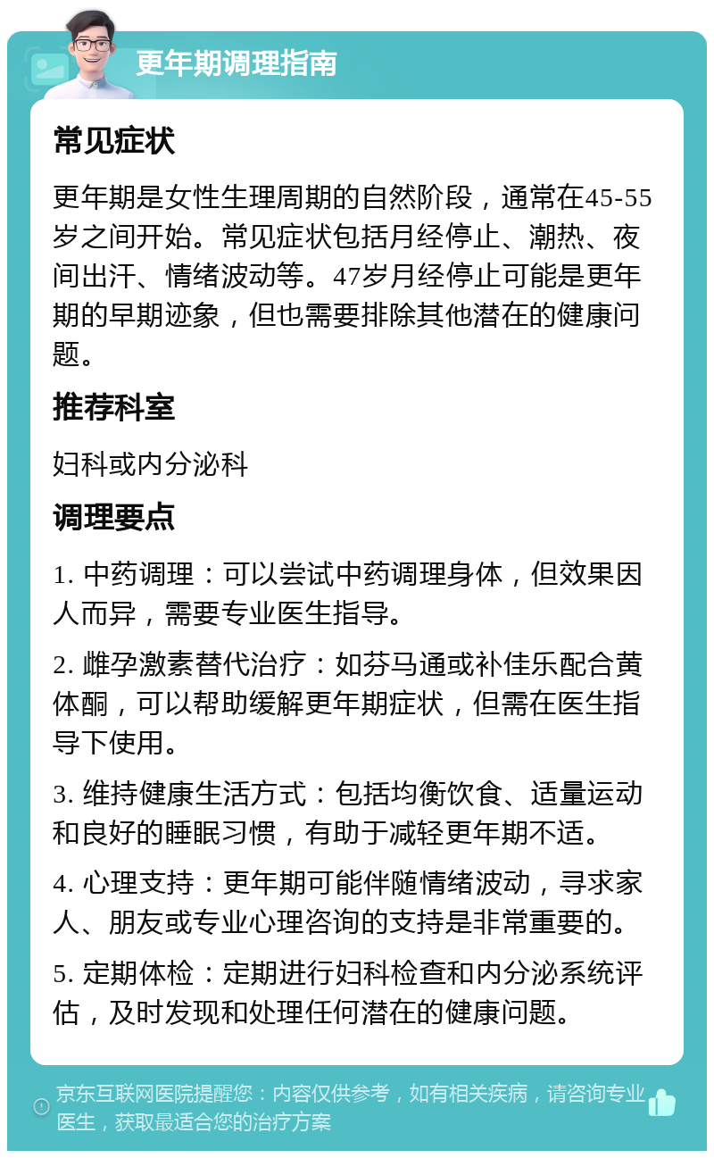 更年期调理指南 常见症状 更年期是女性生理周期的自然阶段，通常在45-55岁之间开始。常见症状包括月经停止、潮热、夜间出汗、情绪波动等。47岁月经停止可能是更年期的早期迹象，但也需要排除其他潜在的健康问题。 推荐科室 妇科或内分泌科 调理要点 1. 中药调理：可以尝试中药调理身体，但效果因人而异，需要专业医生指导。 2. 雌孕激素替代治疗：如芬马通或补佳乐配合黄体酮，可以帮助缓解更年期症状，但需在医生指导下使用。 3. 维持健康生活方式：包括均衡饮食、适量运动和良好的睡眠习惯，有助于减轻更年期不适。 4. 心理支持：更年期可能伴随情绪波动，寻求家人、朋友或专业心理咨询的支持是非常重要的。 5. 定期体检：定期进行妇科检查和内分泌系统评估，及时发现和处理任何潜在的健康问题。