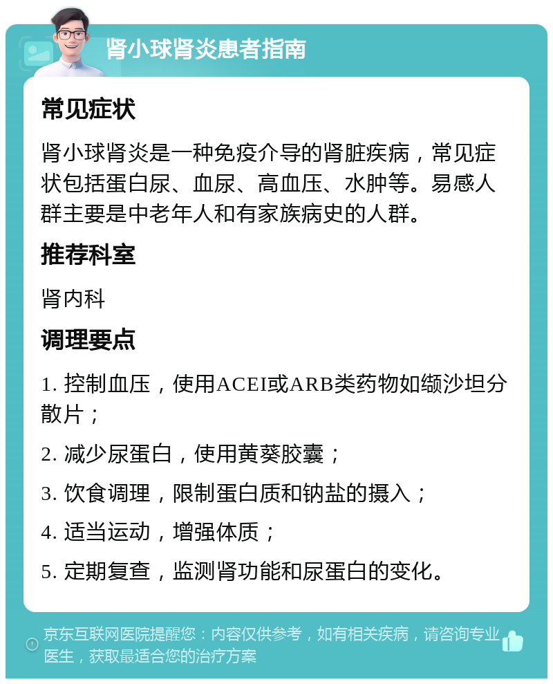 肾小球肾炎患者指南 常见症状 肾小球肾炎是一种免疫介导的肾脏疾病，常见症状包括蛋白尿、血尿、高血压、水肿等。易感人群主要是中老年人和有家族病史的人群。 推荐科室 肾内科 调理要点 1. 控制血压，使用ACEI或ARB类药物如缬沙坦分散片； 2. 减少尿蛋白，使用黄葵胶囊； 3. 饮食调理，限制蛋白质和钠盐的摄入； 4. 适当运动，增强体质； 5. 定期复查，监测肾功能和尿蛋白的变化。