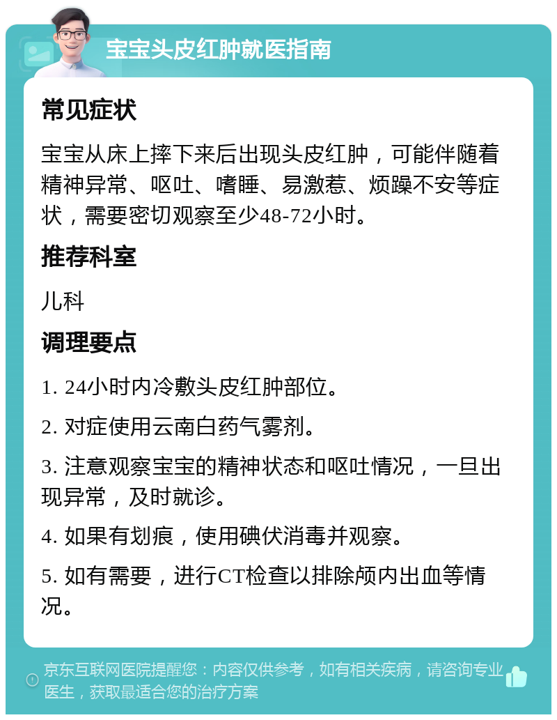 宝宝头皮红肿就医指南 常见症状 宝宝从床上摔下来后出现头皮红肿，可能伴随着精神异常、呕吐、嗜睡、易激惹、烦躁不安等症状，需要密切观察至少48-72小时。 推荐科室 儿科 调理要点 1. 24小时内冷敷头皮红肿部位。 2. 对症使用云南白药气雾剂。 3. 注意观察宝宝的精神状态和呕吐情况，一旦出现异常，及时就诊。 4. 如果有划痕，使用碘伏消毒并观察。 5. 如有需要，进行CT检查以排除颅内出血等情况。