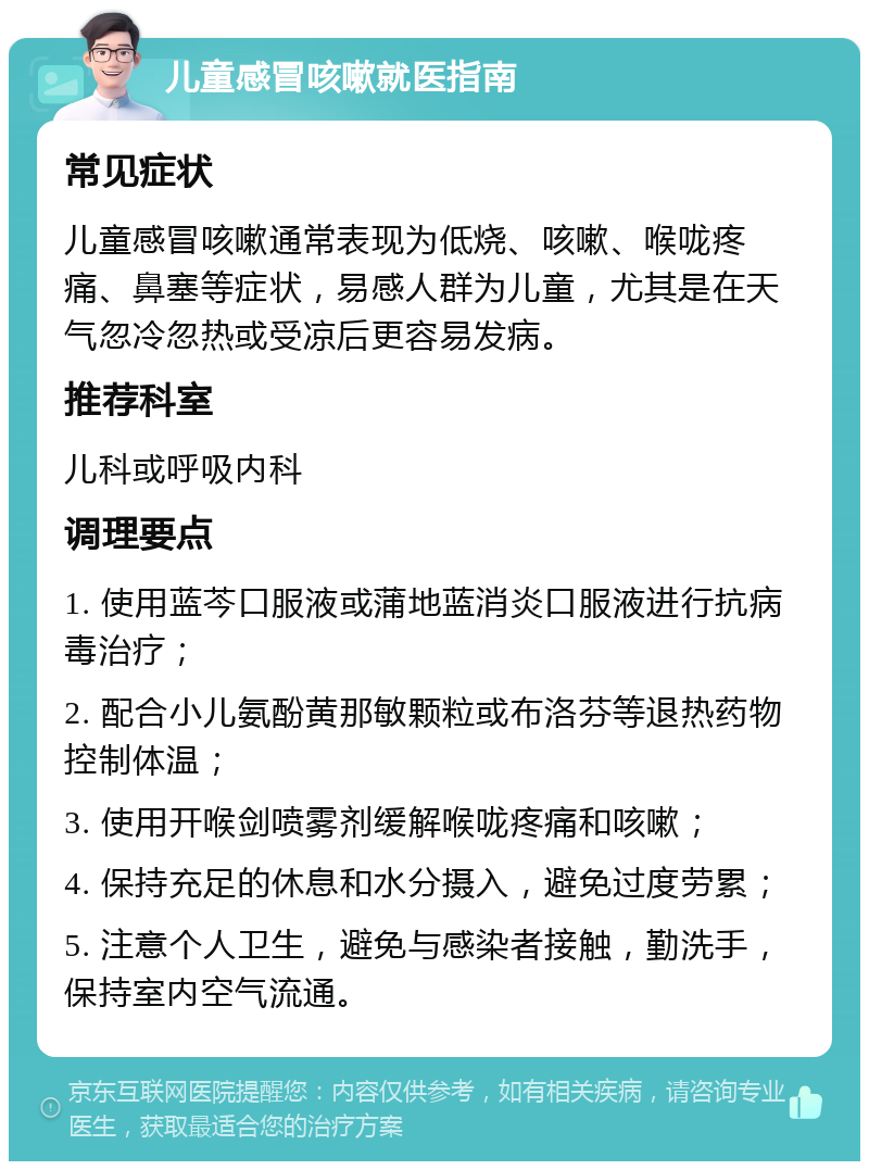 儿童感冒咳嗽就医指南 常见症状 儿童感冒咳嗽通常表现为低烧、咳嗽、喉咙疼痛、鼻塞等症状，易感人群为儿童，尤其是在天气忽冷忽热或受凉后更容易发病。 推荐科室 儿科或呼吸内科 调理要点 1. 使用蓝芩口服液或蒲地蓝消炎口服液进行抗病毒治疗； 2. 配合小儿氨酚黄那敏颗粒或布洛芬等退热药物控制体温； 3. 使用开喉剑喷雾剂缓解喉咙疼痛和咳嗽； 4. 保持充足的休息和水分摄入，避免过度劳累； 5. 注意个人卫生，避免与感染者接触，勤洗手，保持室内空气流通。