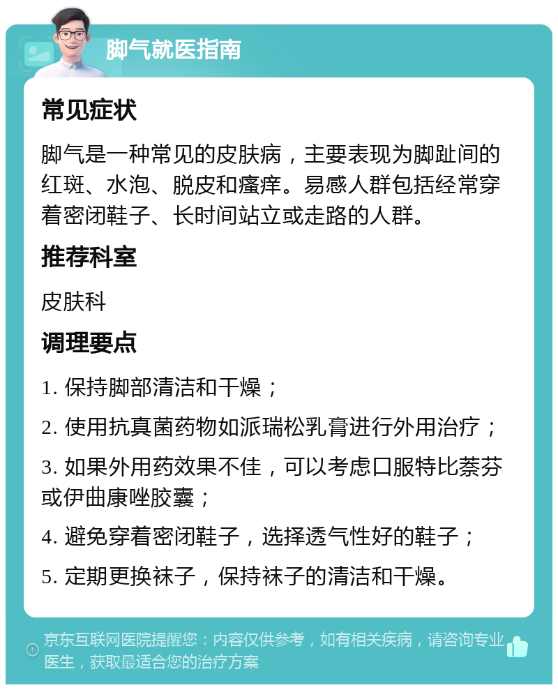 脚气就医指南 常见症状 脚气是一种常见的皮肤病，主要表现为脚趾间的红斑、水泡、脱皮和瘙痒。易感人群包括经常穿着密闭鞋子、长时间站立或走路的人群。 推荐科室 皮肤科 调理要点 1. 保持脚部清洁和干燥； 2. 使用抗真菌药物如派瑞松乳膏进行外用治疗； 3. 如果外用药效果不佳，可以考虑口服特比萘芬或伊曲康唑胶囊； 4. 避免穿着密闭鞋子，选择透气性好的鞋子； 5. 定期更换袜子，保持袜子的清洁和干燥。