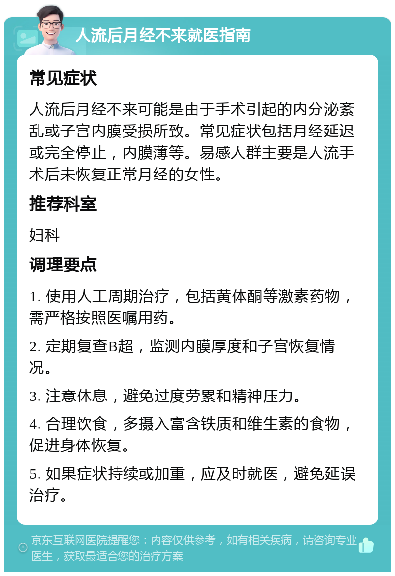 人流后月经不来就医指南 常见症状 人流后月经不来可能是由于手术引起的内分泌紊乱或子宫内膜受损所致。常见症状包括月经延迟或完全停止，内膜薄等。易感人群主要是人流手术后未恢复正常月经的女性。 推荐科室 妇科 调理要点 1. 使用人工周期治疗，包括黄体酮等激素药物，需严格按照医嘱用药。 2. 定期复查B超，监测内膜厚度和子宫恢复情况。 3. 注意休息，避免过度劳累和精神压力。 4. 合理饮食，多摄入富含铁质和维生素的食物，促进身体恢复。 5. 如果症状持续或加重，应及时就医，避免延误治疗。